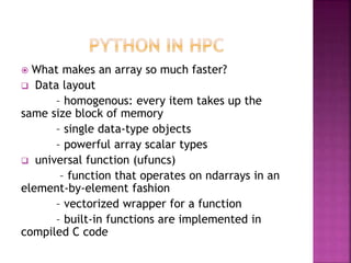  What makes an array so much faster?
 Data layout
– homogenous: every item takes up the
same size block of memory
– single data-type objects
– powerful array scalar types
 universal function (ufuncs)
– function that operates on ndarrays in an
element-by-element fashion
– vectorized wrapper for a function
– built-in functions are implemented in
compiled C code
 