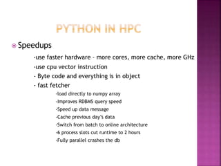  Speedups
-use faster hardware – more cores, more cache, more GHz
-use cpu vector instruction
- Byte code and everything is in object
- fast fetcher
-load directly to numpy array
-Improves RDBMS query speed
-Speed up data message
-Cache previous day’s data
-Switch from batch to online architecture
-6 process slots cut runtime to 2 hours
-Fully parallel crashes the db
 