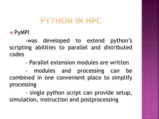  PyMPI
-was developed to extend python’s
scripting abilities to parallel and distributed
codes
- Parallel extension modules are written
- modules and processing can be
combined in one convenient place to simplify
processing
- single python script can provide setup,
simulation, instruction and postprocessing
 