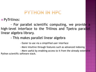 PyTrilinos:
- For parallel scientific computing, we provide a
high-level interface to the Trilinos and Tpetra parallel
linear algebra library.
- This makes parallel linear algebra
- Easier to use via a simplified user interface
- More intuitive through features such as advanced indexing
- More useful by enabling access to it from the already extensive
Python scientific software stack.
 
