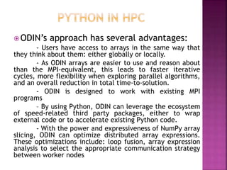 ODIN’s approach has several advantages:
- Users have access to arrays in the same way that
they think about them: either globally or locally.
- As ODIN arrays are easier to use and reason about
than the MPI-equivalent, this leads to faster iterative
cycles, more flexibility when exploring parallel algorithms,
and an overall reduction in total time-to-solution.
- ODIN is designed to work with existing MPI
programs
– By using Python, ODIN can leverage the ecosystem
of speed-related third party packages, either to wrap
external code or to accelerate existing Python code.
- With the power and expressiveness of NumPy array
slicing, ODIN can optimize distributed array expressions.
These optimizations include: loop fusion, array expression
analysis to select the appropriate communication strategy
between worker nodes
 