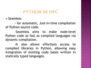  Seamless
- for automatic, Just-in-time compilation
of Python source code.
-Seamless aims to make node-level
Python code as fast as compiled languages via
dynamic compilation.
-It also allows effortless access to
compiled libraries in Python, allowing easy
integration of existing code bases written in
statically typed languages.
 