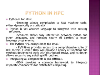  Python is too slow.
-Seamless allows compilation to fast machine code,
either dynamically or statically.
 Python is yet another language to integrate with existing
software.
-Seamless allows easy interaction between Python and
other languages, and removes nearly all barriers to inter-
language programming.
 The Python HPC ecosystem is too small.
- PyTrilinos provides access to a comprehensive suite of
HPC solvers. Further, ODIN will provide a library of functions and
methods designed to work with distributed arrays, and its design
allows access to any existing MPI routines.
 Integrating all components is too difficult.
-ODIN provides a common framework to integrate
disparate components for distributed computing.
 