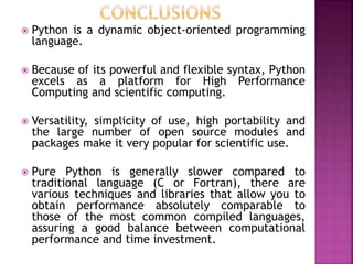  Python is a dynamic object-oriented programming
language.
 Because of its powerful and flexible syntax, Python
excels as a platform for High Performance
Computing and scientific computing.
 Versatility, simplicity of use, high portability and
the large number of open source modules and
packages make it very popular for scientific use.
 Pure Python is generally slower compared to
traditional language (C or Fortran), there are
various techniques and libraries that allow you to
obtain performance absolutely comparable to
those of the most common compiled languages,
assuring a good balance between computational
performance and time investment.
 