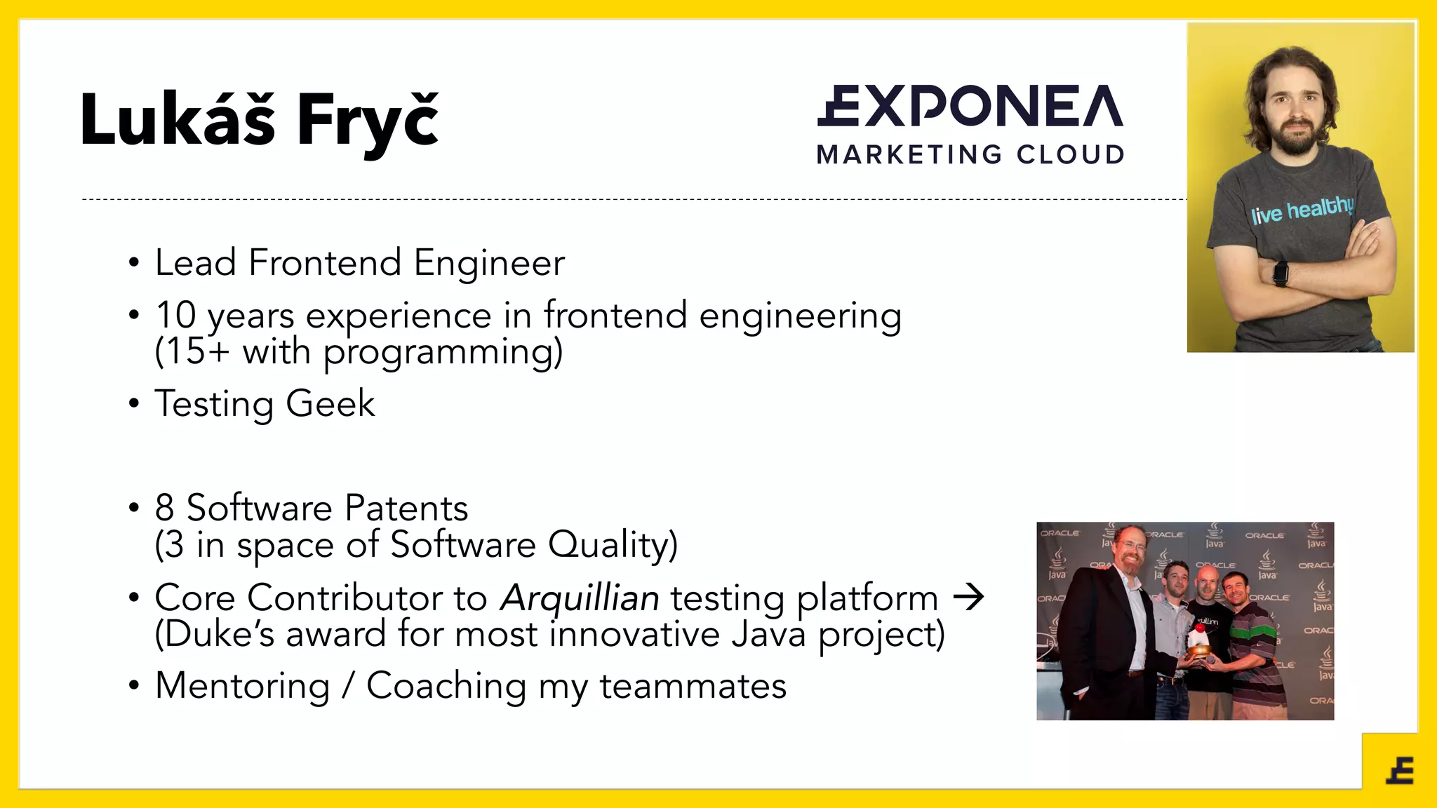 Lukáš Fryč
• Lead Frontend Engineer
• 10 years experience in frontend engineering
(15+ with programming)
• Testing Geek
• 8 Software Patents
(3 in space of Software Quality)
• Core Contributor to Arquillian testing platform à
(Duke’s award for most innovative Java project)
• Mentoring / Coaching my teammates
 