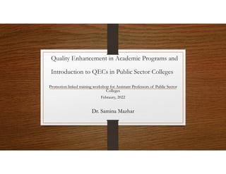 Quality Enhancement in Academic Programs and
Introduction to QECs in Public Sector Colleges
Promotion linked training workshop for Assistant Professors of Public Sector
Colleges
Febraury, 2022
Dr. Samina Mazhar
 