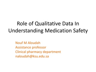 Role of Qualitative Data In
Understanding Medication Safety
Nouf M Aloudah
Assistance professor
Clinical pharmacy department
naloudah@ksu.edu.sa
 