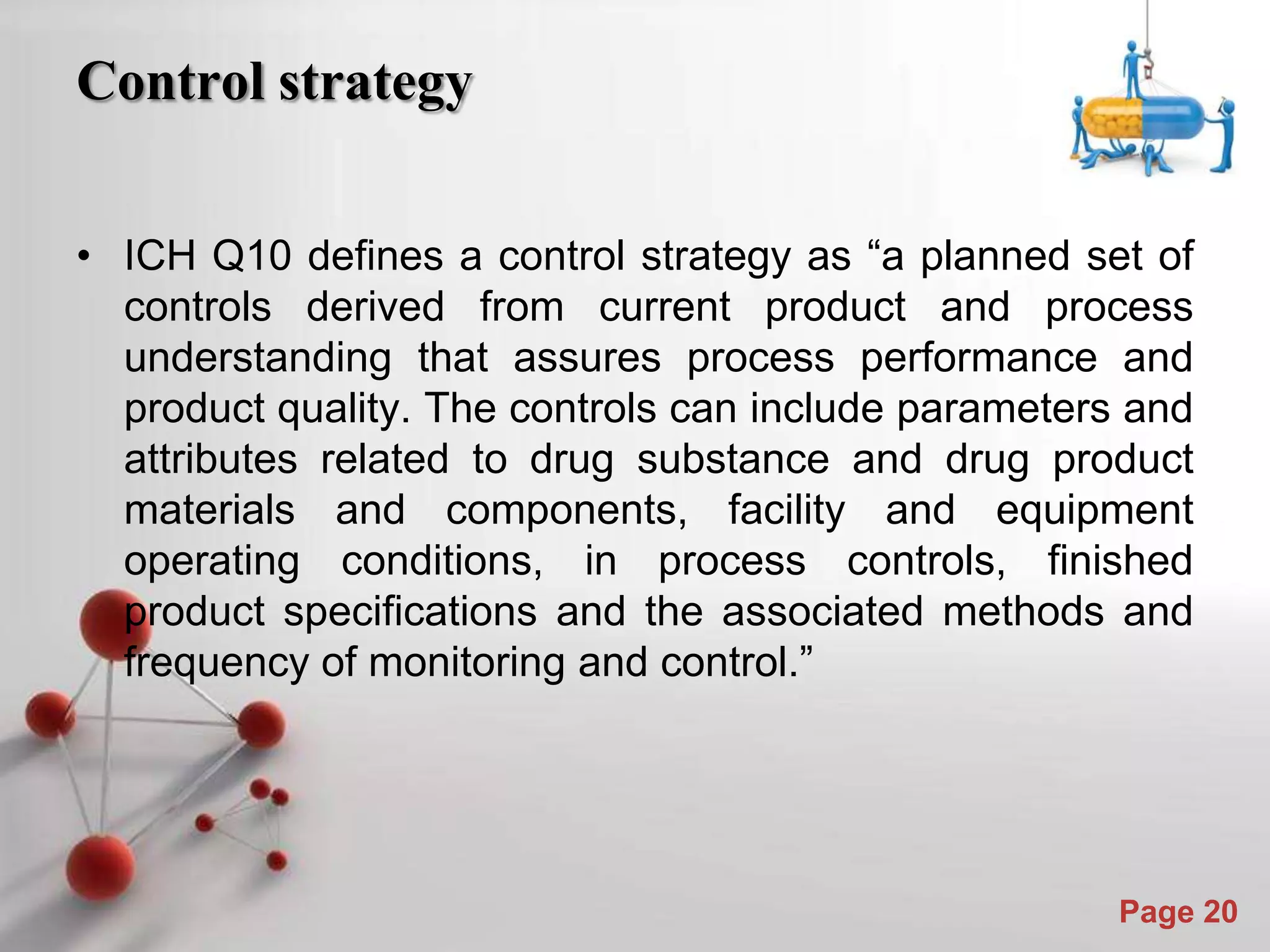 Powerpoint Templates
Page 20
Control strategy
• ICH Q10 defines a control strategy as “a planned set of
controls derived from current product and process
understanding that assures process performance and
product quality. The controls can include parameters and
attributes related to drug substance and drug product
materials and components, facility and equipment
operating conditions, in process controls, finished
product specifications and the associated methods and
frequency of monitoring and control.”
 
