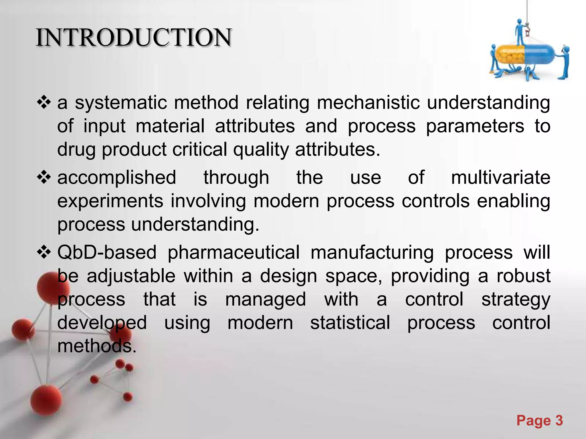 Powerpoint Templates
Page 3
INTRODUCTION
 a systematic method relating mechanistic understanding
of input material attributes and process parameters to
drug product critical quality attributes.
 accomplished through the use of multivariate
experiments involving modern process controls enabling
process understanding.
 QbD-based pharmaceutical manufacturing process will
be adjustable within a design space, providing a robust
process that is managed with a control strategy
developed using modern statistical process control
methods.
 