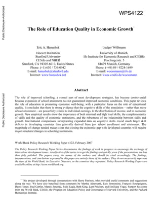 WPS4122 
The Role of Education Quality in Economic Growth* 
Eric A. Hanushek Ludger Wößmann 
Hoover Institution University of Munich, 
Stanford University Ifo Institute for Economic Research and CESifo 
CESifo and NBER Poschingerstr. 5 
Stanford, CA 94305-6010, United States 81679 Munich, Germany 
Phone: (+1) 650 / 736-0942 Phone: (+49) 89 / 9224-1699 
E-mail: hanushek@stanford.edu E-mail: woessmann@ifo.de 
Internet: www.hanushek.net Internet: www.cesifo.de/woessmann 
Abstract 
The role of improved schooling, a central part of most development strategies, has become controversial 
because expansion of school attainment has not guaranteed improved economic conditions. This paper reviews 
the role of education in promoting economic well-being, with a particular focus on the role of educational 
quality. It concludes that there is strong evidence that the cognitive skills of the population – rather than mere 
school attainment – are powerfully related to individual earnings, to the distribution of income, and to economic 
growth. New empirical results show the importance of both minimal and high level skills, the complementarity 
of skills and the quality of economic institutions, and the robustness of the relationship between skills and 
growth. International comparisons incorporating expanded data on cognitive skills reveal much larger skill 
deficits in developing countries than generally derived from just school enrollment and attainment. The 
magnitude of change needed makes clear that closing the economic gap with developed countries will require 
major structural changes in schooling institutions. 
World Bank Policy Research Working Paper 4122, February 2007 
The Policy Research Working Paper Series disseminates the findings of work in progress to encourage the exchange of 
ideas about development issues. An objective of the series is to get the findings out quickly, even if the presentations are less 
than fully polished. The papers carry the names of the authors and should be cited accordingly. The findings, 
interpretations, and conclusions expressed in this paper are entirely those of the authors. They do not necessarily represent 
the view of the World Bank, its Executive Directors, or the countries they represent. Policy Research Working Papers are 
available online at http://econ.worldbank.org. 
* This project developed through conversations with Harry Patrinos, who provided useful comments and suggestions 
along the way. We have also benefited from comments by Martha Ainsworth, Luis Benveniste, François Bourguignon, 
Deon Filmer, Paul Gertler, Manny Jimenez, Ruth Kagia, Beth King, Lant Pritchett, and Emiliana Vegas. Support has come 
from the World Bank, CESifo, the Program on Education Policy and Governance of Harvard University, and the Packard 
Humanities Institute. 
Public Disclosure Authorized Public Disclosure Authorized Public Disclosure Authorized Public Disclosure Authorized 
 