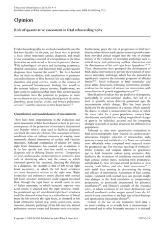 Ultrasound Obstet Gynecol 2010; 35: 4–6
Published online in Wiley InterScience (www.interscience.wiley.com). DOI: 10.1002/uog.7522
Opinion
Role of quantitative assessment in fetal echocardiography
Fetal echocardiography has evolved considerably over the
last two decades. In the past, our focus was to provide
a basic (often structural) cardiac diagnosis, and much
of our counseling consisted of extrapolation to the fetus
from what we understood to be true of postnatal disease.
With technological advances and increasing experience,
detailed anatomical and functional fetal cardiovascular
diagnoses have become the norm1,2
. We have learned
that the fetal circulation, with equalization of pressures
and redistribution of ﬂow between left and right cardiac
chambers and great arteries, results in the absence of
many postnatal hemodynamic ﬁndings that would in
the neonate indicate disease severity. Furthermore, we
have come to understand that many fetal cardiovascular
abnormalities have the potential to progress to more
severe disease in utero, including altered growth of cardiac
chambers, great arteries, arches and branch pulmonary
arteries2,3
and the evolution of fetal heart failure3,4
.
Quantiﬁcation and standardization of measurements
There have been improvements in the evaluation and
serial assessment of fetal heart disease at least in part as a
consequence of the generation of normative dimensional
and Doppler velocity data used to facilitate diagnosis
and track the natural evolution. Our assessment of many
conditions relies on indirect measures of severity, most
commonly altered dimensions of cardiac and vascular
structures. Although comparison of relative left versus
right heart dimensions has assisted our evaluation, it
is far less speciﬁc and thus less useful in making a
diagnosis and in deﬁning disease severity. Comparison
of fetal cardiovascular measurements to normative data
aids in identifying where and the extent to which
abnormal growth has occurred, directing the clinician
to a diagnosis. An example is that of left versus right
heart asymmetry, in which the left heart structures
are more diminutive relative to the right ones. Right
ventricular and pulmonary artery dilation with normal
left heart structure dimensions could suggest increased
ﬂow through the right heart as would occur in vein
of Galen aneurysm, in which increased superior vena
caval return is directed into the right ventricle. Small-
for-gestational age left and dilated right heart structures
could be observed when there is a redistribution of blood
from the left towards the right heart, as observed in left
heart obstructive lesions (e.g. aortic coarctation, aortic
stenosis), diastolic pathology of the left ventricle, altered
pulmonary venous return and foramen ovale restriction.
Furthermore, given the risk of progression in fetal heart
disease, observations made against normal growth curves
have provided critical insight into the role of primary
lesions in the evolution of secondary pathology such as
critical aortic and pulmonary outﬂow obstruction and
the development of left and right heart hypoplasia3,5–8
.
These observations have prompted the development of
fetal cardiac intervention to prevent the evolution of more
severe secondary pathology, which has the potential to
signiﬁcantly improve the postnatal prognosis of affected
fetuses9,10. Serial evaluation of fetal ventricular and
great artery dimensions following intervention provides
evidence for the impact of intrauterine intervention, with
normalization of growth suggesting success9,10.
Identiﬁcation of indices that are predictive of prognosis,
particularly in cross-sectional studies, has led to a
need to quantify across different gestational ages the
measurements which change. This has been greatly
facilitated by the generation of z-scores, which quantify
the degree to which a measurement lies above or below
the mean value for a given population. z-scores have
also become invaluable for tracking longitudinal changes
of growth for individual patients and for comparing
changes in growth of cardiac structures for different fetal
populations.
Although to date most quantitative evaluations in
fetal echocardiography have focused on cardiovascular
dimensions, Doppler velocities of intracardiac, arch,
systemic venous and umbilical artery ﬂows are evaluated
most effectively when compared with expected norms
for gestational age. For instance, tracking of ventricular
stroke volumes and outputs relative to gestational
age or fetal biometric indices using normative data
facilitates the evaluation of conditions associated with
high cardiac output states, including twin pregnancies
complicated by twin reversed arterial perfusion or fetal
anemia, both before and after fetal intervention11,12
,
with serial data assisting in determining the timing
and efﬁcacy of intervention. Assessment of fetal cardiac
output compared with normal data can provide insight
into changes in the fetal circulation in compromised
pregnancies, as previously documented for placental
insufﬁciency13 and Ebstein’s anomaly of the tricuspid
valve, in which evolution of left heart dysfunction and
reduced combined cardiac output ejected from the left
ventricle may contribute to the high rate of fetal hydrops
and spontaneous intrauterine demise14.
Critical to the use of any normative fetal data is
an understanding as to exactly how a measurement is
performed and to what biometric measure it is indexed.
Copyright  2009 ISUOG. Published by John Wiley & Sons, Ltd. OPINION
 