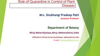 Role of Quarantine in Control of Plant
Diseases
Mrs. Shubhangi Pradeep Patil
Assistant Professor
Department of Botany
Miraj Mahavidyalaya,Miraj (Maharashtra),India
Affiliated to Shivaji University,Kolhapur (Maharashtra),India
E.mail: shubhangip89@gmail.com
 