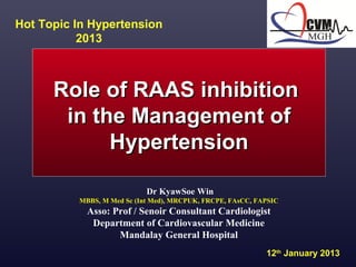   
Role of RAAS inhibition Role of RAAS inhibition 
in the Management of in the Management of 
HypertensionHypertension
Dr KyawSoe Win
MBBS, M Med Sc (Int Med), MRCPUK, FRCPE, FAsCC, FAPSIC
Asso: Prof / Senoir Consultant Cardiologist
Department of Cardiovascular Medicine
Mandalay General Hospital
Hot Topic In Hypertension 
2013
12th
 January 2013
 