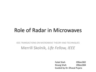 Role of Radar in Microwaves
IEEE TRANSACTIONS ON MICROWAVE THEORY AND TECHNIQUES

   Merrill Skolnik, Life Fellow, IEEE


                               Falak Shah           09bec082
                               Nisarg Shah          09bec084
                               Guided by Dr. Dhaval Pujara
 