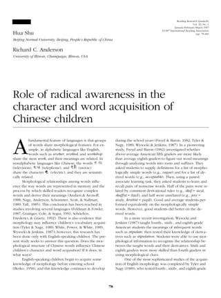 Hua Shu 
Beijing Normal University, Beijing, People’s Republic of China 
Richard C. Anderson 
University of Illinois, Champaign, Illinois, USA 
Role of radical awareness in the 
character and word acquisition of 
Chinese children 
Afundamental feature of languages is that groups 
of words share morphological features. For ex-ample, 
in alphabetic languages like English, 
words such as worker, worked, and workshop 
share the stem work, and their meanings are related. In 
nonalphabetic languages like Chinese, the words 
(television), (telephone), and (movie) 
share the character (electric), and they are semanti-cally 
related. 
Morphological relationships among words influ-ence 
the way words are represented in memory and the 
process by which skilled readers recognize complex 
words and derive their meanings (Anshen & Aronoff, 
1988; Nagy, Anderson, Schommer, Scott, & Stallman, 
1989; Taft, 1985). This conclusion has been reached in 
studies involving several languages (Feldman & Fowler, 
1987; Grainger, Cole, & Segui, 1991; Schriefers, 
Friederici, & Graetz, 1992). There is also evidence that 
morphology may influence children’s vocabulary acquisi-tion 
(Tyler & Nagy, 1989; White, Power, & White, 1989; 
Wysocki & Jenkins, 1987); however, this research has 
been done only with English-speaking children. The pre-sent 
study seeks to answer this question: Does the mor-phological 
structure of Chinese words influence Chinese 
children’s character and word acquisition? If it does, in 
what ways? 
English-speaking children begin to acquire some 
knowledge of morphology before entering school 
(Berko, 1958), and this knowledge continues to develop 
during the school years (Freyd & Baron, 1982; Tyler & 
Nagy, 1989; Wysocki & Jenkins, 1987). In a pioneering 
study, Freyd and Baron (1982) investigated whether 
above-average American fifth graders are more likely 
than average eighth graders to figure out word meanings 
through analyzing words into roots and suffixes. They 
asked students to supply definitions for a list of morpho-logically 
simple words (e.g., vague) and for a list of de-rived 
words (e.g., acceptable). Then, using a paired-associate 
learning task, they asked students to learn and 
recall pairs of nonsense words. Half of the pairs were re-lated 
by consistent derivational rules (e.g., skaf = steal, 
skaffist = thief), and half were unrelated (e.g., jeve = 
study, kruttist = pupil). Good and average students per-formed 
equivalently on the morphologically simple 
words. However, good students did better on the de-rived 
words. 
In a more recent investigation, Wysocki and 
Jenkins (1987) taught fourth-, sixth-, and eighth-grade 
American students the meanings of infrequent words 
such as stipulate, then tested their knowledge of deriva-tives 
such as stipulation. Students were able to use mor-phological 
information to recognize the relationship be-tween 
the taught words and their derivatives. Sixth and 
eighth graders were more skilled than fourth graders in 
using morphological clues. 
One of the most sophisticated studies of the acquisi-tion 
of English morphology was completed by Tyler and 
Nagy (1989), who tested fourth-, sixth-, and eighth-grade 
78 
Reading Research Quarterly 
Vol. 32, No. 1 
January/February/March 1997 
©1997 International Reading Association 
(pp. 78–89) 
 