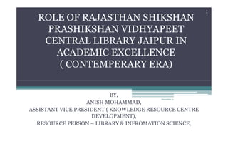 ROLE OF RAJASTHAN SHIKSHAN
PRASHIKSHAN VIDHYAPEET
CENTRAL LIBRARY JAIPUR IN
ACADEMIC EXCELLENCE
( CONTEMPERARY ERA)
1
BY,
ANISH MOHAMMAD,
ASSISTANT VICE PRESIDENT ( KNOWLEDGE RESOURCE CENTRE
DEVELOPMENT),
RESOURCE PERSON – LIBRARY & INFROMATION SCIENCE,
December 21
 