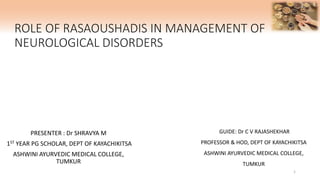 ROLE OF RASAOUSHADIS IN MANAGEMENT OF
NEUROLOGICAL DISORDERS
PRESENTER : Dr SHRAVYA M
1ST YEAR PG SCHOLAR, DEPT OF KAYACHIKITSA
ASHWINI AYURVEDIC MEDICAL COLLEGE,
TUMKUR
GUIDE: Dr C V RAJASHEKHAR
PROFESSOR & HOD, DEPT OF KAYACHIKITSA
ASHWINI AYURVEDIC MEDICAL COLLEGE,
TUMKUR
1
 
