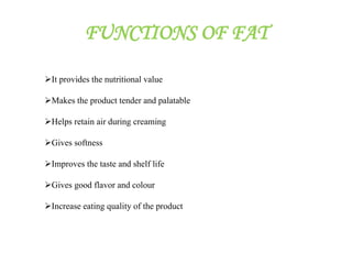 FUNCTIONS OF FAT
It provides the nutritional value
Makes the product tender and palatable
Helps retain air during creaming
Gives softness
Improves the taste and shelf life
Gives good flavor and colour
Increase eating quality of the product
 