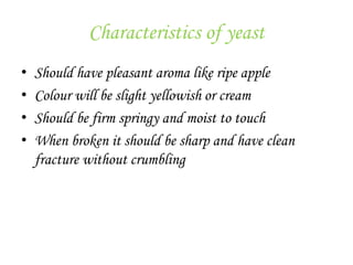 Characteristics of yeast
• Should have pleasant aroma like ripe apple
• Colour will be slight yellowish or cream
• Should be firm springy and moist to touch
• When broken it should be sharp and have clean
fracture without crumbling
 