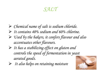 SALT
 Chemical name of salt is sodium chloride.
 It contains 40% sodium and 60% chlorine.
 Used by the bakers, it confers flavour and also
accentuates other flavours.
 It has a stabilizing effect on gluten and
controls the speed of fermentation in yeast
aerated goods.
 It also helps on retaining moisture
 