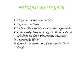 FUNCTIONS OF SALT
 Helps control the yeast activity
 Improves the flavor
 Enhance the natural flavor of other ingredients
 Certain cakes have more sugar in the formula, so
salt helps cut down the excessive sweetness
 Improve the WAP
 Controls the production of unwanted acids in
dough
 