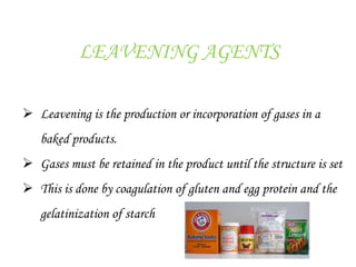 LEAVENING AGENTS
 Leavening is the production or incorporation of gases in a
baked products.
 Gases must be retained in the product until the structure is set
 This is done by coagulation of gluten and egg protein and the
gelatinization of starch
 