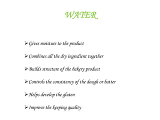 WATER
Gives moisture to the product
Combines all the dry ingredient together
Builds structure of the bakery product
Controls the consistency of the dough or batter
Helps develop the gluten
Improve the keeping quality
 