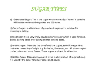 SUGAR TYPES
a) Granulated Sugar : This is the sugar we use normally at home. It contains
99% water soluble carbohydrates and 1% water.
b) Castor Sugar : is a finer form of granulated sugar and is suitable for
creaming in baking.
c) Icing Sugar: It is a very finely powdered white sugar which is used for icing,
glazes, dusting cakes after baking and for almond paste.
d) Brown Sugar : These are the un-refined raw sugars, some having names
that refer to country of origin, e.g. Barbados, Demerara, etc. All brown sugars
confer colour and some flavour. These sugars are ideal for rich cakes.
e) Golden Syrup: This amber coloured syrup is a by-product of sugar refining.
It is used by the baker for ginger cakes and biscuits.
 