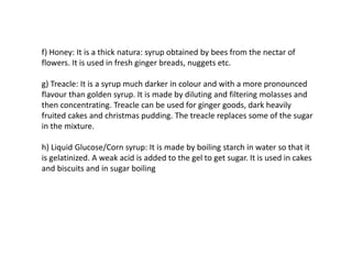 f) Honey: It is a thick natura: syrup obtained by bees from the nectar of
flowers. It is used in fresh ginger breads, nuggets etc.
g) Treacle: It is a syrup much darker in colour and with a more pronounced
flavour than golden syrup. It is made by diluting and filtering molasses and
then concentrating. Treacle can be used for ginger goods, dark heavily
fruited cakes and christmas pudding. The treacle replaces some of the sugar
in the mixture.
h) Liquid Glucose/Corn syrup: It is made by boiling starch in water so that it
is gelatinized. A weak acid is added to the gel to get sugar. It is used in cakes
and biscuits and in sugar boiling
 