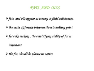 FATS AND OILS
fats and oils appear as creamy or fluid substances.
the main difference between them is melting point
for cake making , the emulsifying ability of fat is
important.
the fat should be plastic in nature
 
