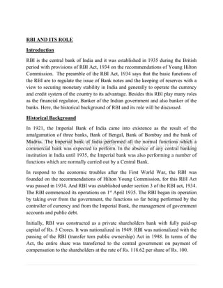 RBI AND ITS ROLE
Introduction
RBI is the central bank of India and it was established in 1935 during the British
period with provisions of RBI Act, 1934 on the recommendations of Young Hilton
Commission. The preamble of the RBI Act, 1934 says that the basic functions of
the RBI are to regulate the issue of Bank notes and the keeping of reserves with a
view to securing monetary stability in India and generally to operate the currency
and credit system of the country to its advantage. Besides this RBI play many roles
as the financial regulator, Banker of the Indian government and also banker of the
banks. Here, the historical background of RBI and its role will be discussed.
Historical Background
In 1921, the Imperial Bank of India came into existence as the result of the
amalgamation of three banks, Bank of Bengal, Bank of Bombay and the bank of
Madras. The Imperial bank of India performed all the normal functions which a
commercial bank was expected to perform. In the absence of any central banking
institution in India until 1935, the Imperial bank was also performing a number of
functions which are normally carried out by a Central Bank.
In respond to the economic troubles after the First World War, the RBI was
founded on the recommendations of Hilton Young Commission, for this RBI Act
was passed in 1934. And RBI was established under section 3 of the RBI act, 1934.
The RBI commenced its operations on 1st
April 1935. The RBI began its operation
by taking over from the government, the functions so far being performed by the
controller of currency and from the Imperial Bank, the management of government
accounts and public debt.
Initially, RBI was constructed as a private shareholders bank with fully paid-up
capital of Rs. 5 Crores. It was nationalized in 1949. RBI was nationalized with the
passing of the RBI (transfer tom public ownership) Act in 1948. In terms of the
Act, the entire share was transferred to the central government on payment of
compensation to the shareholders at the rate of Rs. 118.62 per share of Rs. 100.
 
