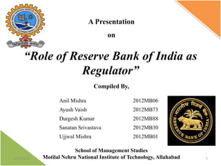 A Presentation
on

“Role of Reserve Bank of India as
Regulator”
Compiled By,
Anil Mishra
Ayush Vaish

2012MB73

Durgesh Kumar

2012MB88

Sanatan Srivastava

2012MB30

Ujjwal Mishra

12/3/2013

2012MB06

2012MB01

School of Management Studies
Motilal Nehru National Institute of Technology, Allahabad

1

 
