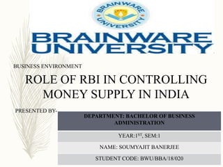 ROLE OF RBI IN CONTROLLING
MONEY SUPPLY IN INDIA
BUSINESS ENVIRONMENT
PRESENTED BY-
DEPARTMENT: BACHELOR OF BUSINESS
ADMINISTRATION
YEAR:1ST, SEM:1
NAME: SOUMYAJIT BANERJEE
STUDENT CODE: BWU/BBA/18/020
 