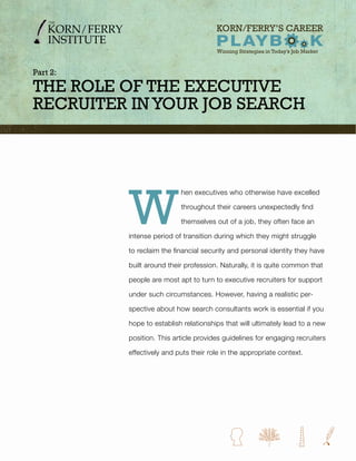 Part 2:

THE RolE of THE ExEcuTivE
REcRuiTER in YouR Job SEaRcH




          W
                           hen executives who otherwise have excelled

                           throughout their careers unexpectedly find

                           themselves out of a job, they often face an

          intense period of transition during which they might struggle

          to reclaim the financial security and personal identity they have

          built around their profession. Naturally, it is quite common that

          people are most apt to turn to executive recruiters for support

          under such circumstances. However, having a realistic per-

          spective about how search consultants work is essential if you

          hope to establish relationships that will ultimately lead to a new

          position. This article provides guidelines for engaging recruiters

          effectively and puts their role in the appropriate context.
 