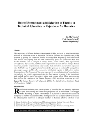Role of Recruitment and Selection of Faculty in Technical Education in Rajasthan: An Overview 97
1. Research Advisor, School of Business and Management, Jaipur National University, Jaipur
2. Dean, Faculty of Management Studies, University of Rajasthan, Jaipur
3. Research Scholar, School of Business and Management, Jaipur National University, Jaipur
R
Role of Recruitment and Selection of Faculty in
Technical Education in Rajasthan: An Overview
Dr. J.K. Tandon1
Prof. Harsh Dwivedi2
Sahab Singh Dubey3
Abstract
The importance of Human Resource Development (HRD) practices is being increasingly
realised in education sector in Rajasthan. Technical Institutes in Rajasthan are facing
problem of getting the competent faculty, retaining them, keeping up their motivation
and morale and helping them to both continuously grow and contribute their best
to the Institute. Due to changes in values, norms, social climate, their expectations
are different, they become problem if the organisation is not able to manage human
resources properly. Organisations today realise that innovative and creative employees
who hold the key to organisational knowledge provide a sustainable competitive
advantage because unlike other resources, intellectual capital is difficult to imitate
by competitors. This becomes all the more important in terms of educational organisations.
Accordingly, the people management function has become strategic in its importance
and outlook and is geared to attract, retain, and engage talent. These developments
have led to the creation of the Human Resource (HR) workforce scorecard as well.
Keywords: Human Resource Development (HRD), Job Satisfication, Employee, Head
of Department (HOD).
Introduction
ecruitment in simple terms, as the process of searching for and obtaining applicants
for jobs, from among the whom the right people can be selected (K. Aswathappa
2005). According to Yoder “Recruitment is a process to discover the sources of
manpower to meet the requirements of the staffing schedule and to employ effective measures
for attracting that manpower in adequate numbers to facilitate effective selection of an
 
