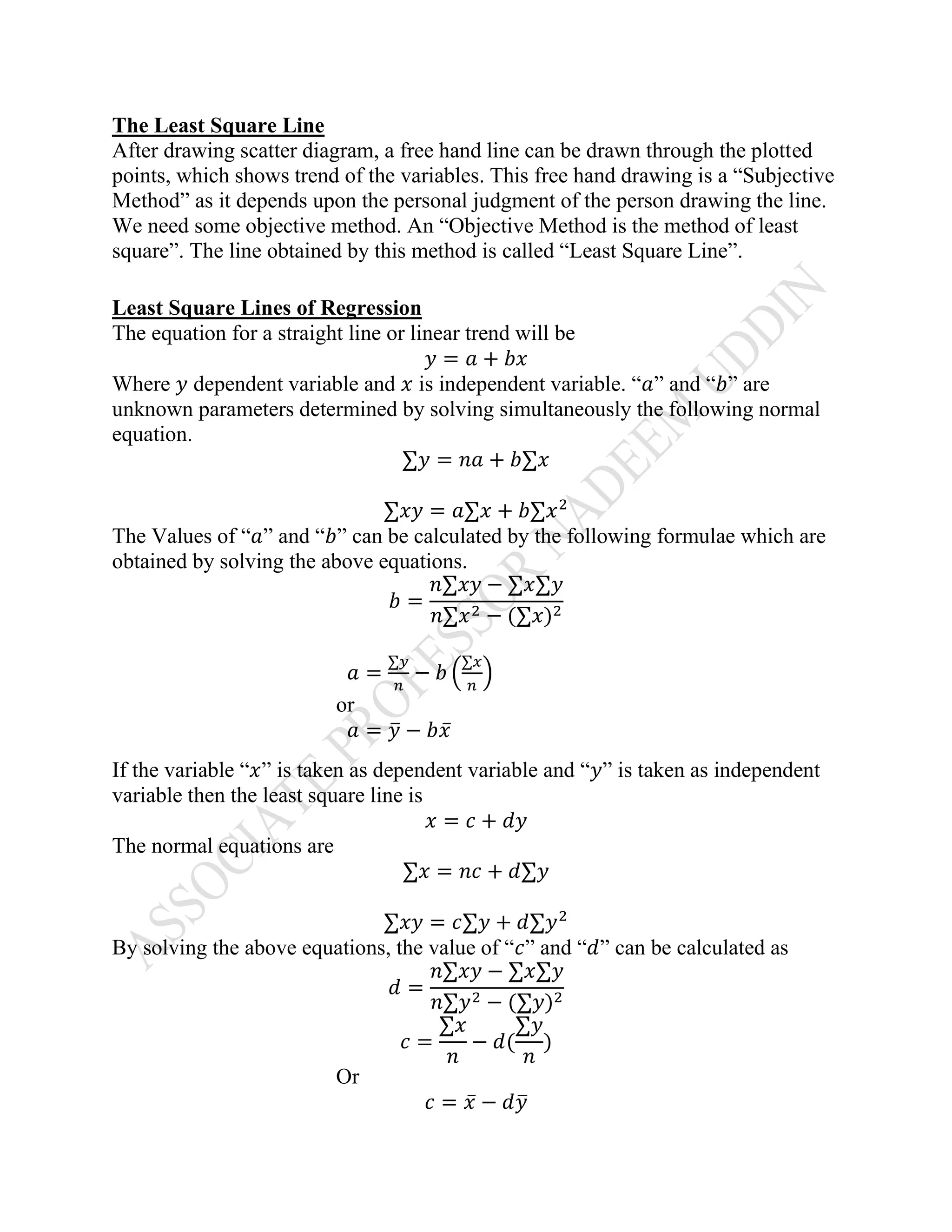 The Least Square Line
After drawing scatter diagram, a free hand line can be drawn through the plotted
points, which shows trend of the variables. This free hand drawing is a “Subjective
Method” as it depends upon the personal judgment of the person drawing the line.
We need some objective method. An “Objective Method is the method of least
square”. The line obtained by this method is called “Least Square Line”.
Least Square Lines of Regression
The equation for a straight line or linear trend will be
𝑦 = 𝑎 + 𝑏𝑥
Where 𝑦 dependent variable and 𝑥 is independent variable. “𝑎” and “𝑏” are
unknown parameters determined by solving simultaneously the following normal
equation.
∑𝑦 = 𝑛𝑎 + 𝑏∑𝑥
∑𝑥𝑦 = 𝑎∑𝑥 + 𝑏∑𝑥2
The Values of “𝑎” and “𝑏” can be calculated by the following formulae which are
obtained by solving the above equations.
𝑏 =
𝑛∑𝑥𝑦 − ∑𝑥∑𝑦
𝑛∑𝑥2 − (∑𝑥)2
𝑎 =
∑𝑦
𝑛
− 𝑏 (
∑𝑥
𝑛
)
or
𝑎 = 𝑦̅ − 𝑏𝑥̅
If the variable “𝑥” is taken as dependent variable and “𝑦” is taken as independent
variable then the least square line is
𝑥 = 𝑐 + 𝑑𝑦
The normal equations are
∑𝑥 = 𝑛𝑐 + 𝑑∑𝑦
∑𝑥𝑦 = 𝑐∑𝑦 + 𝑑∑𝑦2
By solving the above equations, the value of “𝑐” and “𝑑” can be calculated as
𝑑 =
𝑛∑𝑥𝑦 − ∑𝑥∑𝑦
𝑛∑𝑦2 − (∑𝑦)2
𝑐 =
∑𝑥
𝑛
− 𝑑(
∑𝑦
𝑛
)
Or
𝑐 = 𝑥̅ − 𝑑𝑦̅
 