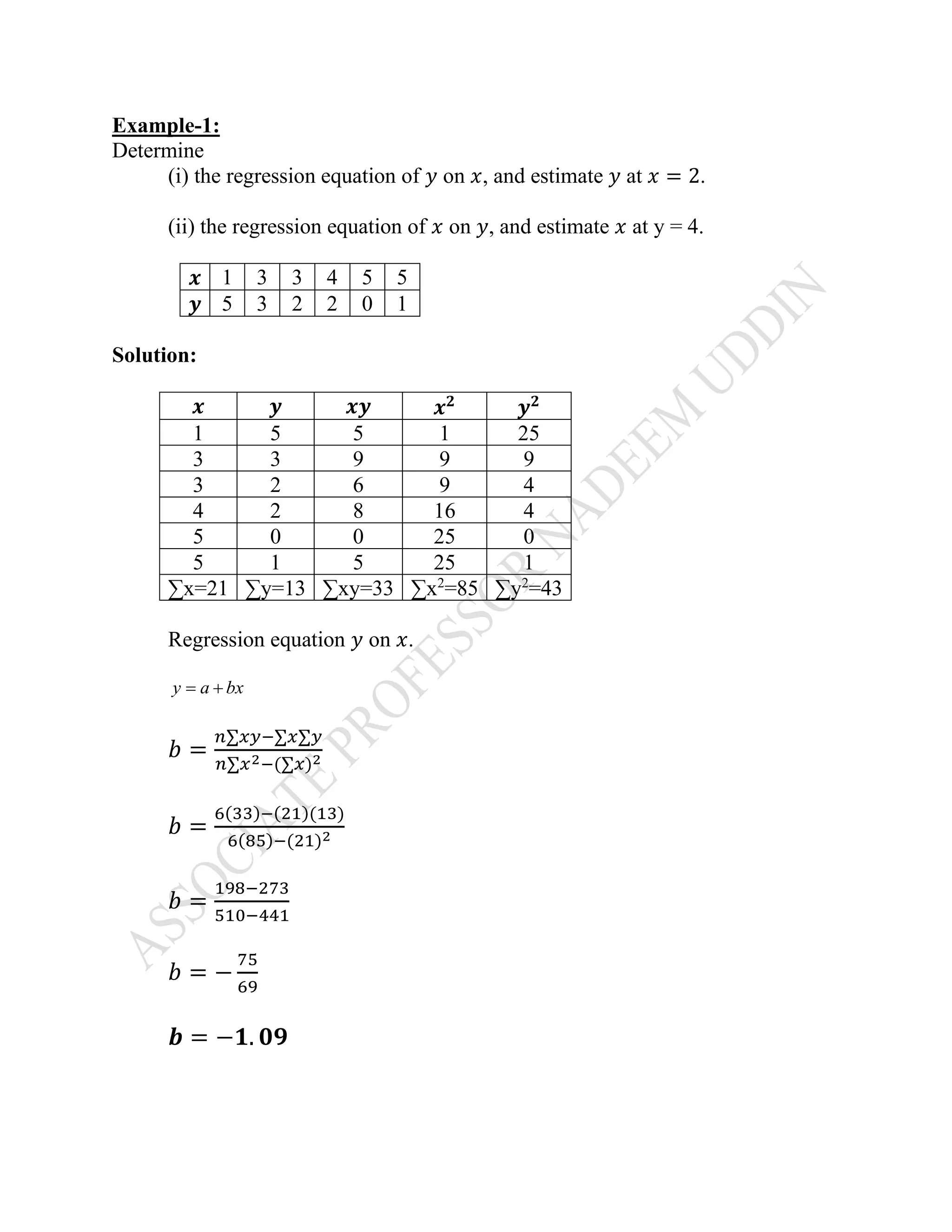 Example-1:
Determine
(i) the regression equation of 𝑦 on 𝑥, and estimate 𝑦 at 𝑥 = 2.
(ii) the regression equation of 𝑥 on 𝑦, and estimate 𝑥 at y = 4.
𝒙 1 3 3 4 5 5
𝒚 5 3 2 2 0 1
Solution:
𝒙 𝒚 𝒙𝒚 𝒙 𝟐
𝒚 𝟐
1 5 5 1 25
3 3 9 9 9
3 2 6 9 4
4 2 8 16 4
5 0 0 25 0
5 1 5 25 1
∑x=21 ∑y=13 ∑xy=33 ∑x2
=85 ∑y2
=43
Regression equation 𝑦 on 𝑥.
y a bx= +
𝑏 =
𝑛∑𝑥𝑦−∑𝑥∑𝑦
𝑛∑𝑥2−(∑𝑥)2
𝑏 =
6(33)−(21)(13)
6(85)−(21)2
𝑏 =
198−273
510−441
𝑏 = −
75
69
𝒃 = −𝟏. 𝟎𝟗
 