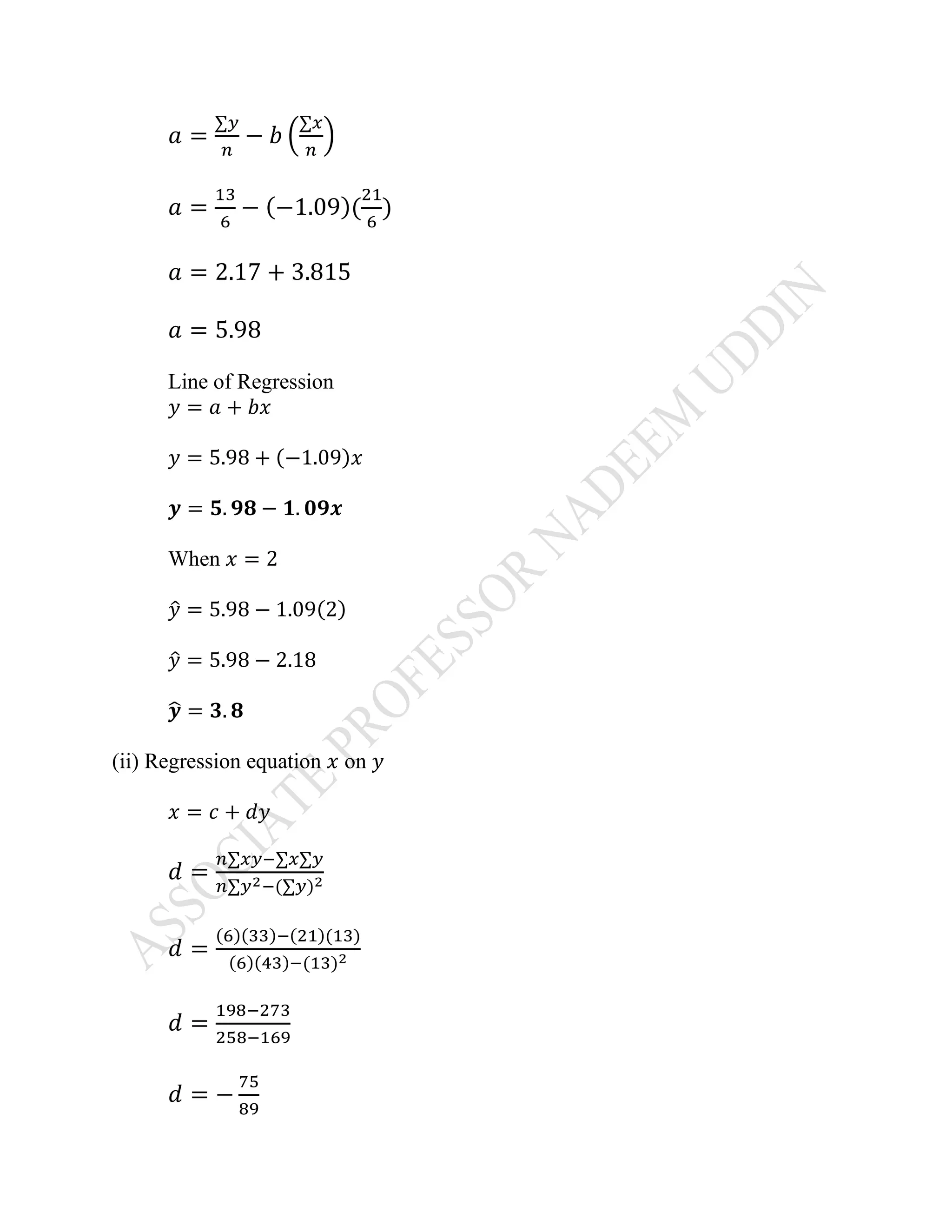 𝑎 =
∑𝑦
𝑛
− 𝑏 (
∑𝑥
𝑛
)
𝑎 =
13
6
− (−1.09)(
21
6
)
𝑎 = 2.17 + 3.815
𝑎 = 5.98
Line of Regression
𝑦 = 𝑎 + 𝑏𝑥
𝑦 = 5.98 + (−1.09)𝑥
𝒚 = 𝟓. 𝟗𝟖 − 𝟏. 𝟎𝟗𝒙
When 𝑥 = 2
𝑦̂ = 5.98 − 1.09(2)
𝑦̂ = 5.98 − 2.18
𝒚̂ = 𝟑. 𝟖
(ii) Regression equation 𝑥 on 𝑦
𝑥 = 𝑐 + 𝑑𝑦
𝑑 =
𝑛∑𝑥𝑦−∑𝑥∑𝑦
𝑛∑𝑦2−(∑𝑦)2
𝑑 =
(6)(33)−(21)(13)
(6)(43)−(13)2
𝑑 =
198−273
258−169
𝑑 = −
75
89
 