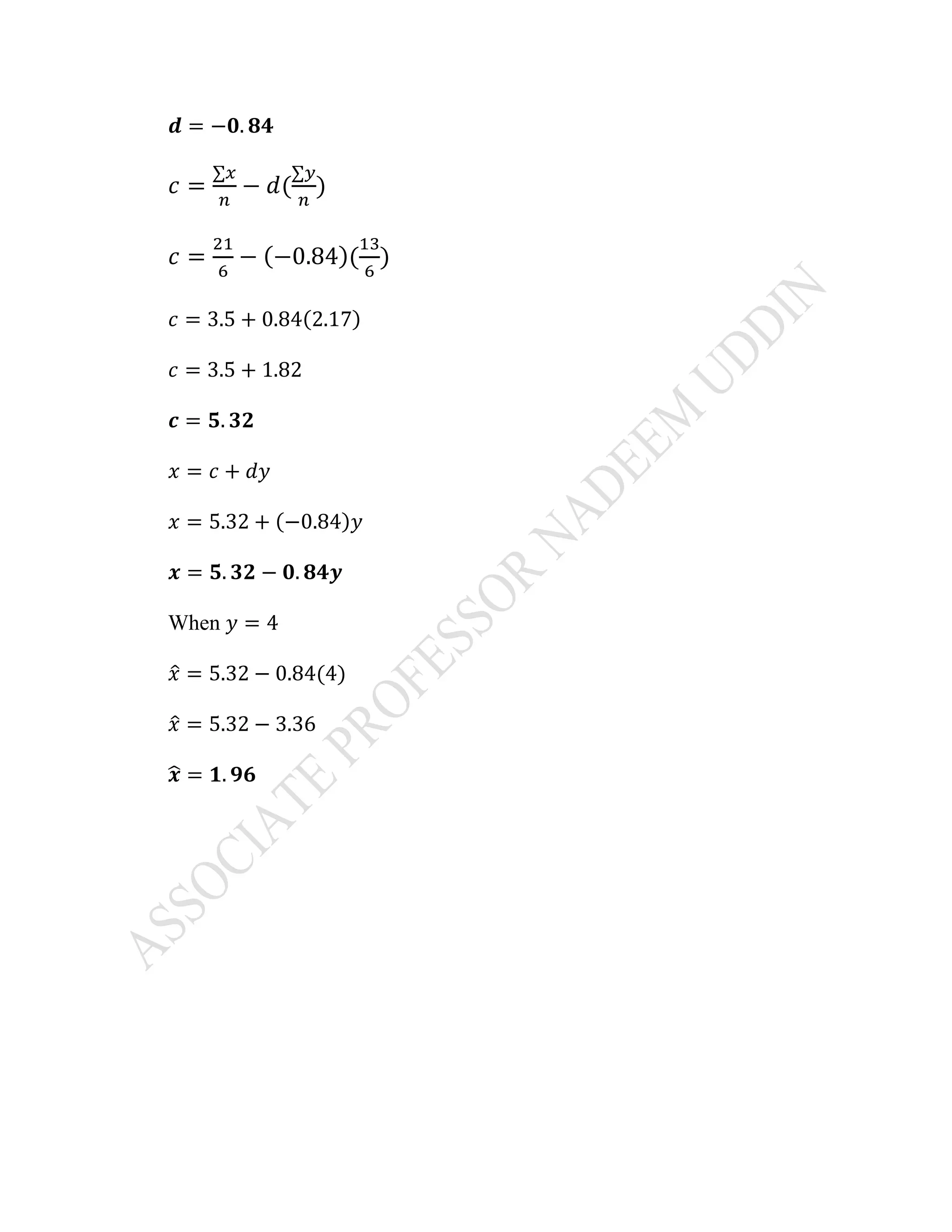 𝒅 = −𝟎. 𝟖𝟒
𝑐 =
∑𝑥
𝑛
− 𝑑(
∑𝑦
𝑛
)
𝑐 =
21
6
− (−0.84)(
13
6
)
𝑐 = 3.5 + 0.84(2.17)
𝑐 = 3.5 + 1.82
𝒄 = 𝟓. 𝟑𝟐
𝑥 = 𝑐 + 𝑑𝑦
𝑥 = 5.32 + (−0.84)𝑦
𝒙 = 𝟓. 𝟑𝟐 − 𝟎. 𝟖𝟒𝒚
When 𝑦 = 4
𝑥̂ = 5.32 − 0.84(4)
𝑥̂ = 5.32 − 3.36
𝒙̂ = 𝟏. 𝟗𝟔
 