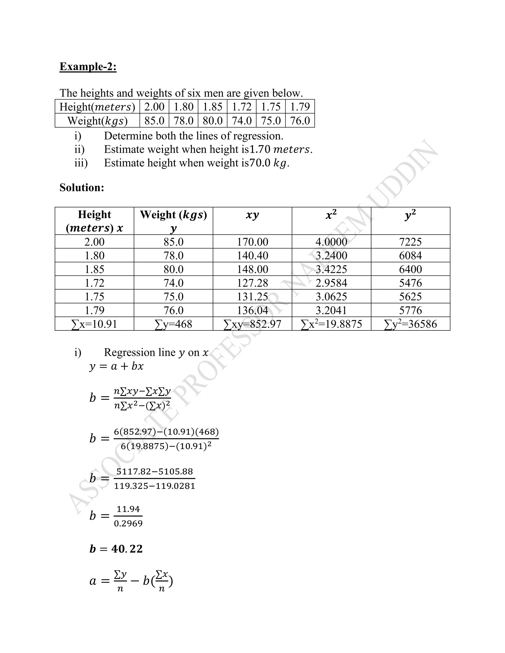 Example-2:
The heights and weights of six men are given below.
Height(𝑚𝑒𝑡𝑒𝑟𝑠) 2.00 1.80 1.85 1.72 1.75 1.79
Weight(𝑘𝑔𝑠) 85.0 78.0 80.0 74.0 75.0 76.0
i) Determine both the lines of regression.
ii) Estimate weight when height is1.70 𝑚𝑒𝑡𝑒𝑟𝑠.
iii) Estimate height when weight is70.0 𝑘𝑔.
Solution:
Height
(𝒎𝒆𝒕𝒆𝒓𝒔) 𝒙
Weight (𝒌𝒈𝒔)
𝒚
𝒙𝒚 𝒙 𝟐
𝒚 𝟐
2.00 85.0 170.00 4.0000 7225
1.80 78.0 140.40 3.2400 6084
1.85 80.0 148.00 3.4225 6400
1.72 74.0 127.28 2.9584 5476
1.75 75.0 131.25 3.0625 5625
1.79 76.0 136.04 3.2041 5776
∑x=10.91 ∑y=468 ∑xy=852.97 ∑x2
=19.8875 ∑y2
=36586
i) Regression line 𝑦 on 𝑥
𝑦 = 𝑎 + 𝑏𝑥
𝑏 =
𝑛∑𝑥𝑦−∑𝑥∑𝑦
𝑛∑𝑥2−(∑𝑥)2
𝑏 =
6(852.97)−(10.91)(468)
6(19.8875)−(10.91)2
𝑏 =
5117.82−5105.88
119.325−119.0281
𝑏 =
11.94
0.2969
𝒃 = 𝟒𝟎. 𝟐𝟐
𝑎 =
∑𝑦
𝑛
− 𝑏(
∑𝑥
𝑛
)
 