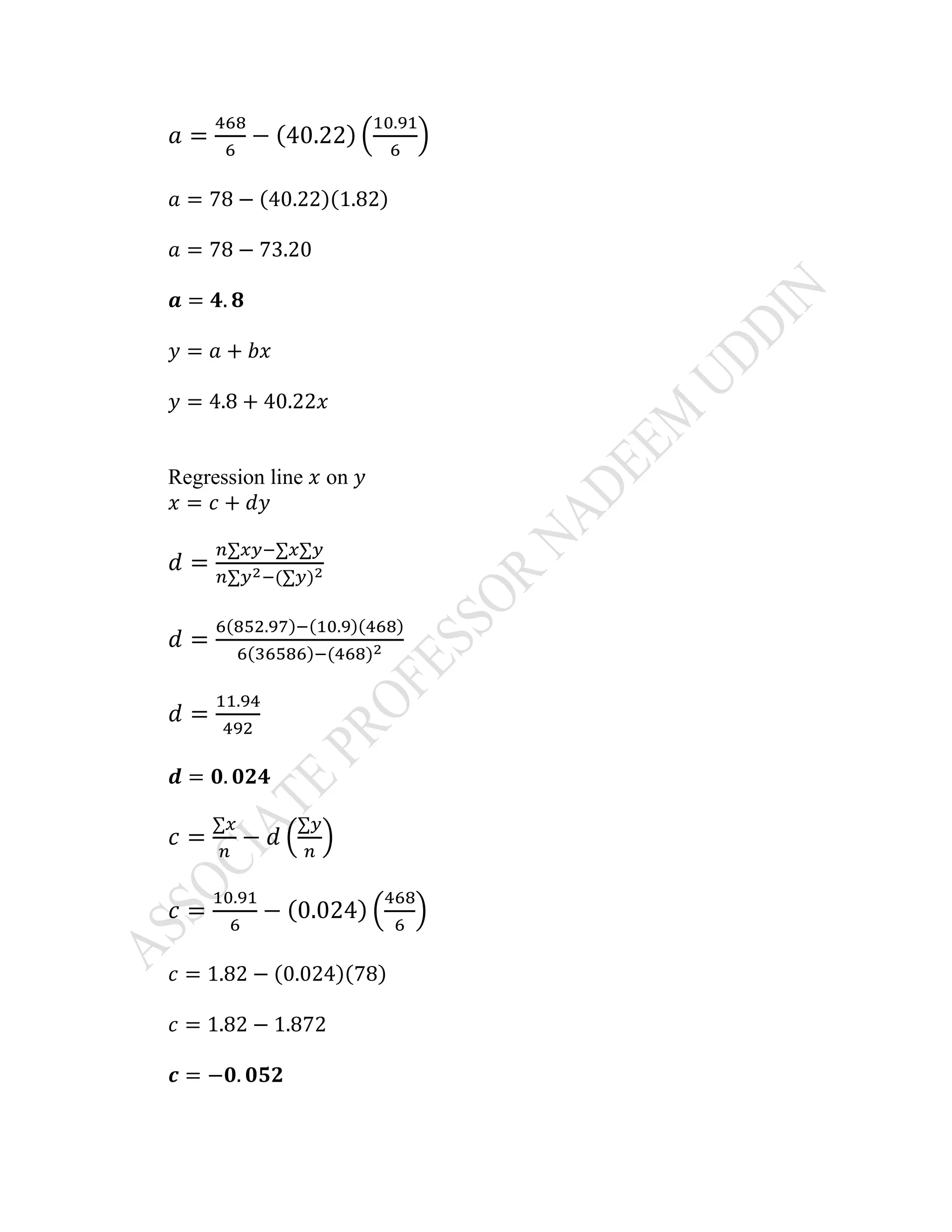 𝑎 =
468
6
− (40.22) (
10.91
6
)
𝑎 = 78 − (40.22)(1.82)
𝑎 = 78 − 73.20
𝒂 = 𝟒. 𝟖
𝑦 = 𝑎 + 𝑏𝑥
𝑦 = 4.8 + 40.22𝑥
Regression line 𝑥 on 𝑦
𝑥 = 𝑐 + 𝑑𝑦
𝑑 =
𝑛∑𝑥𝑦−∑𝑥∑𝑦
𝑛∑𝑦2−(∑𝑦)2
𝑑 =
6(852.97)−(10.9)(468)
6(36586)−(468)2
𝑑 =
11.94
492
𝒅 = 𝟎. 𝟎𝟐𝟒
𝑐 =
∑𝑥
𝑛
− 𝑑 (
∑𝑦
𝑛
)
𝑐 =
10.91
6
− (0.024) (
468
6
)
𝑐 = 1.82 − (0.024)(78)
𝑐 = 1.82 − 1.872
𝒄 = −𝟎. 𝟎𝟓𝟐
 
