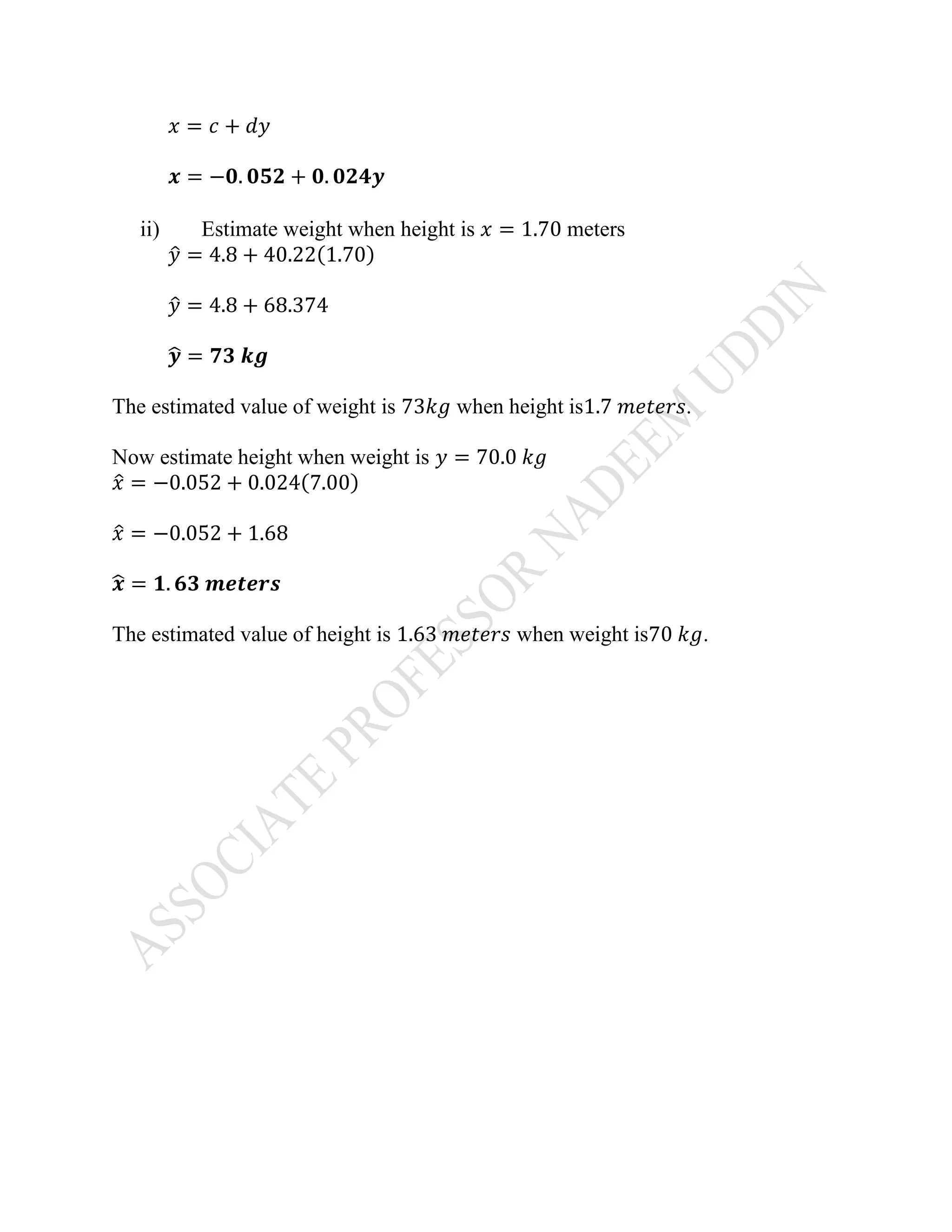 𝑥 = 𝑐 + 𝑑𝑦
𝒙 = −𝟎. 𝟎𝟓𝟐 + 𝟎. 𝟎𝟐𝟒𝒚
ii) Estimate weight when height is 𝑥 = 1.70 meters
𝑦̂ = 4.8 + 40.22(1.70)
𝑦̂ = 4.8 + 68.374
𝒚̂ = 𝟕𝟑 𝒌𝒈
The estimated value of weight is 73𝑘𝑔 when height is1.7 𝑚𝑒𝑡𝑒𝑟𝑠.
Now estimate height when weight is 𝑦 = 70.0 𝑘𝑔
𝑥̂ = −0.052 + 0.024(7.00)
𝑥̂ = −0.052 + 1.68
𝒙̂ = 𝟏. 𝟔𝟑 𝒎𝒆𝒕𝒆𝒓𝒔
The estimated value of height is 1.63 𝑚𝑒𝑡𝑒𝑟𝑠 when weight is70 𝑘𝑔.
 