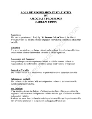 ROLE OF REGRESSION IN STATISTICS
BY
ASSOCIATE PROFESSOR
NADEEM UDDIN
Regression
The term regression used firstly by “Sir Frances Galton” is used for all such
problems where we have to estimate or predict one variable on the basis of another
variable.
Definition
A process by which we predict or estimate values of one dependent variable from
known values of other independent variables is called regression.
Regressand and Regressor
In regression process the dependent variable is called a random variable or
regressand and the independent variable is called fixed variable or regressor.
Dependent Variable
The variable which is to be estimated or predicted is called dependent variable.
Independent Variable
The variable on the basis of which the dependent variable is to be estimated is
called independent variable.
For Example
If we want to estimate the heights of children on the basis of their ages, then the
heights of children would be dependent variable and the ages of children would be
independent variable.
Students are some time confused with independent variable and dependent variable
here are some examples of independent and dependent variables:
 