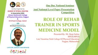 ROLE OF REHAB
TRAINER IN SPORTS
MEDICINE MODEL
Presented By- Mr. Deep Sarkar
BPED,MPED
Late Vasantrao Naik College Of Physical Education,
Nagpur, Maharashtra
One Day National Seminar
And National Level Paper Presentation
Competition
 
