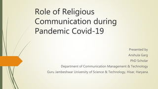Role of Religious
Communication during
Pandemic Covid-19
Presented by
Anshula Garg
PhD Scholar
Department of Communication Management & Technology
Guru Jambeshwar University of Science & Technology, Hisar, Haryana
 