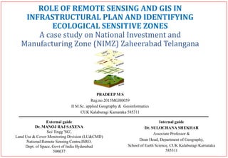 ROLE OF REMOTE SENSING AND GIS IN
INFRASTRUCTURAL PLAN AND IDENTIFYING
ECOLOGICAL SENSITIVE ZONES
A case study on National Investment and
Manufacturing Zone (NIMZ) Zaheerabad Telangana
PRADEEP M S
Reg.no 2015MGH0059
II M.Sc. applied Geography & Geoinformatics
CUK Kalaburagi Karnataka 585311
External guide
Dr. MANOJ RAJ SAXENA
Sci/ Engg 'SG',
Land Use & Cover Monitoring Division (LU&CMD)
National Remote Sensing Centre,ISRO.
Dept. of Space, Govt of India Hyderabad
500037
Internal guide
Dr. SULOCHANA SHEKHAR
Associate Professor &
Dean Head, Department of Geography,
School of Earth Science, CUK Kalaburagi Karnataka
585311
 