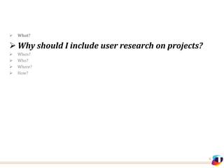 6
 What?
 Why should I include user research on projects?
 When?
 Who?
 Where?
 How?
 