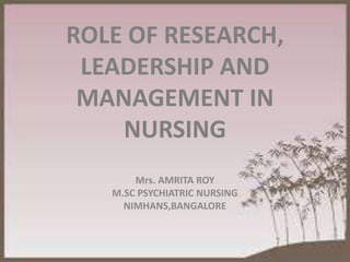 ROLE OF RESEARCH,
LEADERSHIP AND
MANAGEMENT IN
NURSING
Mrs. AMRITA ROY
M.SC PSYCHIATRIC NURSING
NIMHANS,BANGALORE
 