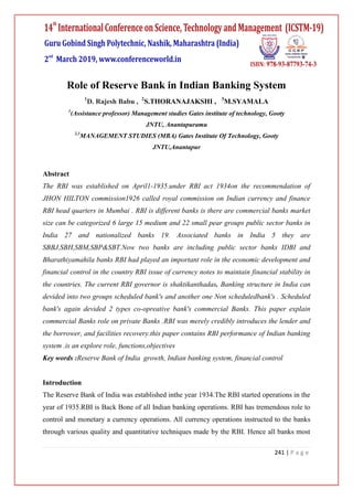241 | P a g e
Role of Reserve Bank in Indian Banking System
1
D. Rajesh Babu , 2
S.THORANAJAKSHI , 3
M.SYAMALA
1
(Assistance professor) Management studies Gates institute of technology, Gooty
JNTU, Anantapuramu
2,3
MANAGEMENT STUDIES (MBA) Gates Institute Of Technology, Gooty
JNTU,Anantapur
Abstract
The RBI was established on April1-1935.under RBI act 1934on the recommendation of
JHON HILTON commission1926 called royal commission on Indian currency and finance
RBI head quarters in Mumbai . RBI is different banks is there are commercial banks market
size can be categorized 6 large 15 medium and 22 small pear groups public sector banks in
India 27 and nationalized banks 19. Associated banks in India 5 they are
SBBJ,SBH,SBM,SBP&SBT.Now two banks are including public sector banks IDBI and
Bharathiyamahila banks RBI had played an important role in the economic development and
financial control in the country RBI issue of currency notes to maintain financial stability in
the countries. The current RBI governor is shaktikanthadas. Banking structure in India can
devided into two groups scheduled bank's and another one Non scheduledbank's . Scheduled
bank's again devided 2 types co-opreative bank's commercial Banks. This paper explain
commercial Banks role on private Banks .RBI was merely credibly introduces the lender and
the borrower, and facilities recovery.this paper contains RBI performance of Indian banking
system .is an explore role, functions,objectives
Key words :Reserve Bank of India growth, Indian banking system, financial control
Introduction
The Reserve Bank of India was established inthe year 1934.The RBI started operations in the
year of 1935.RBI is Back Bone of all Indian banking operations. RBI has tremendous role to
control and monetary a currency operations. All currency operations instructed to the banks
through various quality and quantitative techniques made by the RBI. Hence all banks most
 