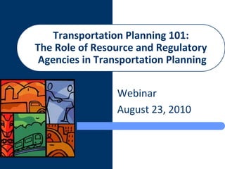 Transportation Planning 101:
The Role of Resource and Regulatory
 Agencies in Transportation Planning

                 Webinar
                 August 23, 2010
 